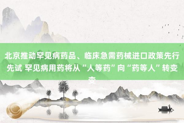 北京推动罕见病药品、临床急需药械进口政策先行先试 罕见病用药将从“人等药”向“药等人”转变
