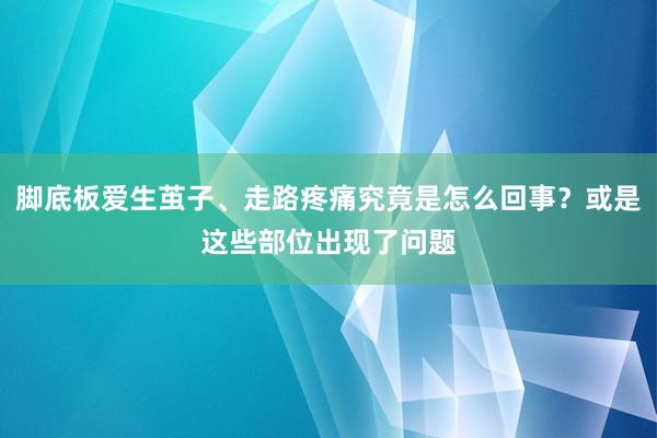 脚底板爱生茧子、走路疼痛究竟是怎么回事？或是这些部位出现了问题