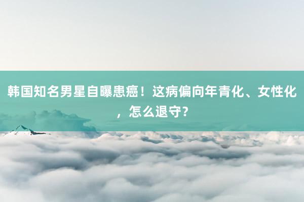 韩国知名男星自曝患癌！这病偏向年青化、女性化，怎么退守？