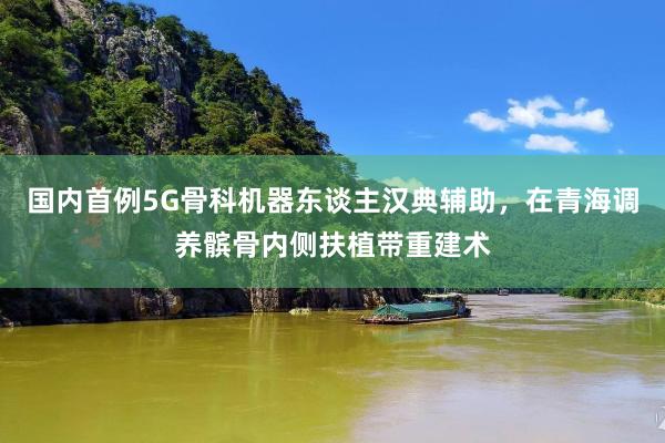 国内首例5G骨科机器东谈主汉典辅助，在青海调养髌骨内侧扶植带重建术