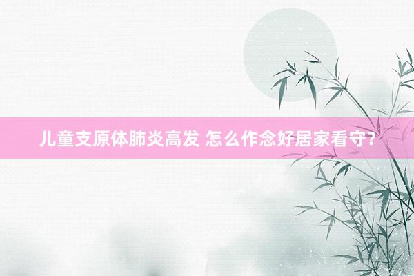儿童支原体肺炎高发 怎么作念好居家看守？
