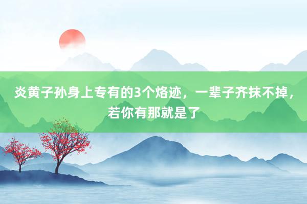 炎黄子孙身上专有的3个烙迹，一辈子齐抹不掉，若你有那就是了