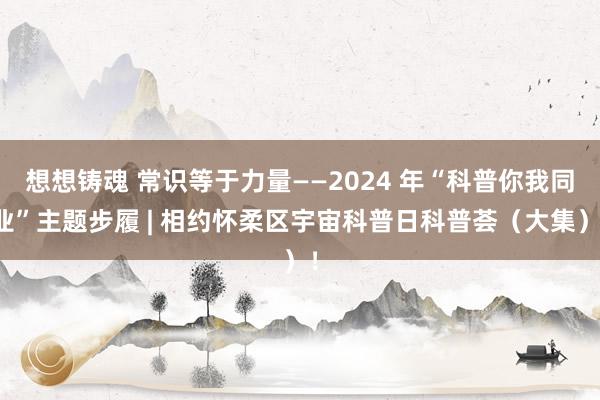 想想铸魂 常识等于力量——2024 年“科普你我同业”主题步履 | 相约怀柔区宇宙科普日科普荟（大集）！