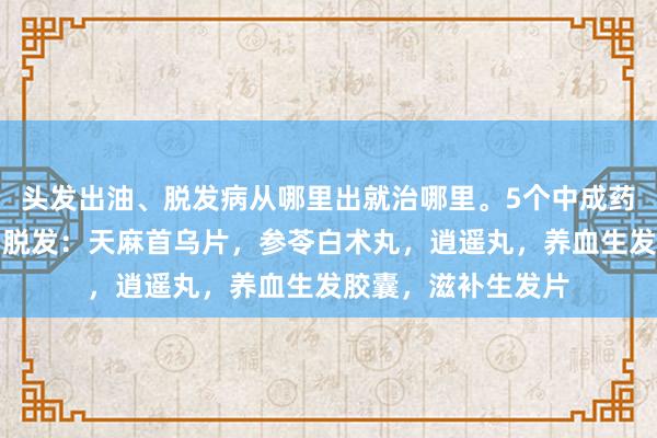头发出油、脱发病从哪里出就治哪里。5个中成药，养肝健脾，横扫脱发：天麻首乌片，参苓白术丸，逍遥丸，养血生发胶囊，滋补生发片