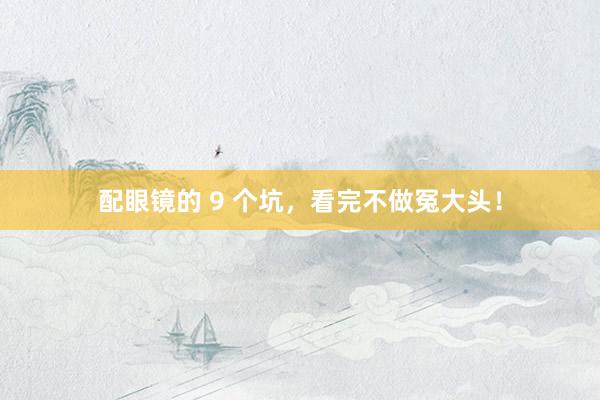 配眼镜的 9 个坑，看完不做冤大头！
