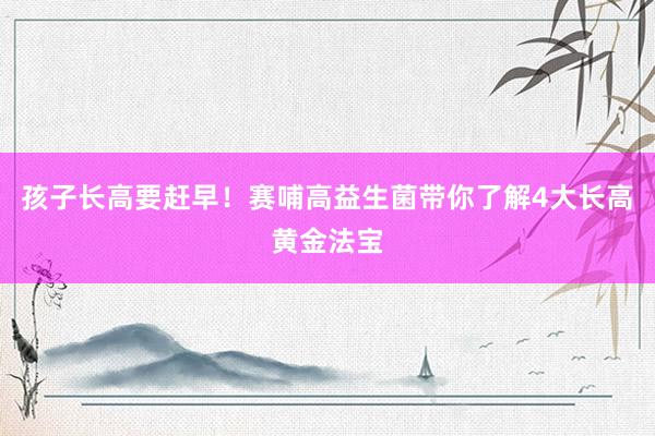 孩子长高要赶早！赛哺高益生菌带你了解4大长高黄金法宝