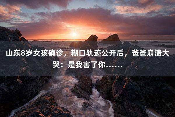 山东8岁女孩确诊，糊口轨迹公开后，爸爸崩溃大哭：是我害了你……