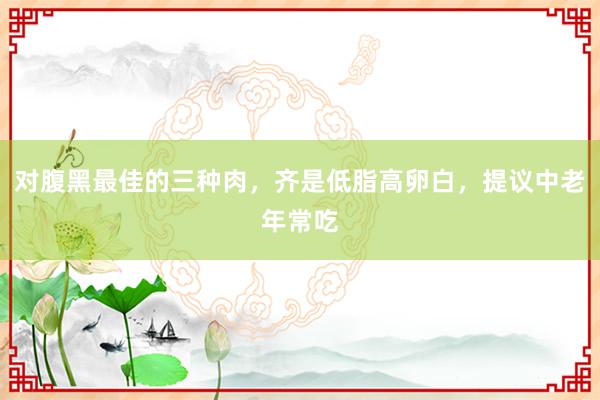 对腹黑最佳的三种肉，齐是低脂高卵白，提议中老年常吃