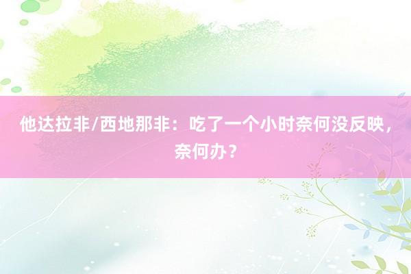 他达拉非/西地那非：吃了一个小时奈何没反映，奈何办？
