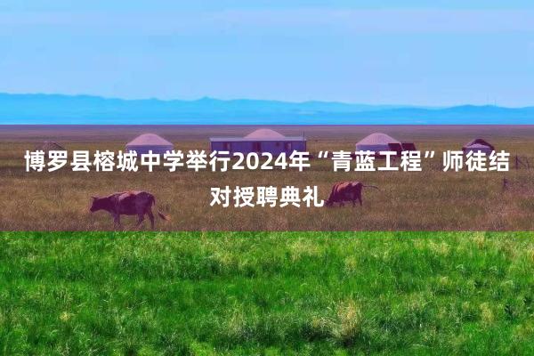 博罗县榕城中学举行2024年“青蓝工程”师徒结对授聘典礼