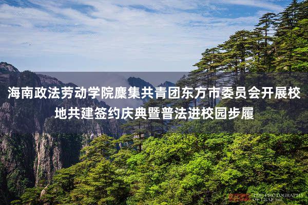 海南政法劳动学院麇集共青团东方市委员会开展校地共建签约庆典暨普法进校园步履