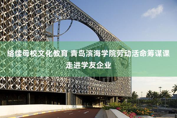 络续母校文化教育 青岛滨海学院劳动活命筹谋课走进学友企业