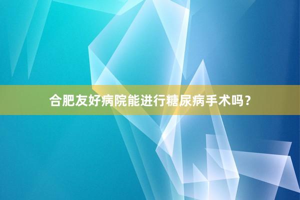 合肥友好病院能进行糖尿病手术吗？