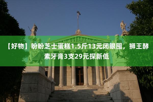 【好物】盼盼芝士蛋糕1.5斤13元闭眼囤，狮王酵素牙膏3支29元探新低