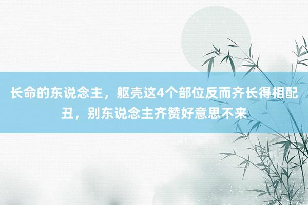 长命的东说念主，躯壳这4个部位反而齐长得相配丑，别东说念主齐赞好意思不来