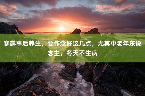 寒露事后养生，要作念好这几点，尤其中老年东说念主，冬天不生病