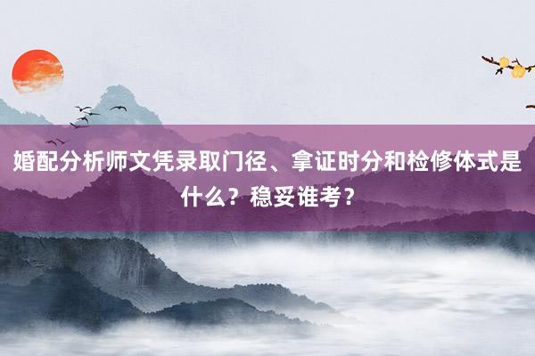 婚配分析师文凭录取门径、拿证时分和检修体式是什么？稳妥谁考？
