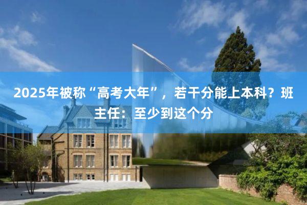 2025年被称“高考大年”，若干分能上本科？班主任：至少到这个分