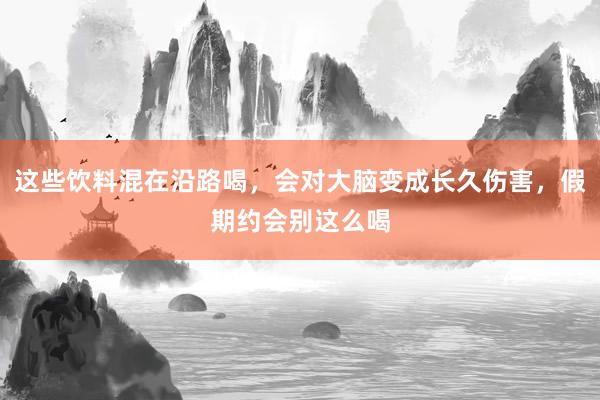 这些饮料混在沿路喝，会对大脑变成长久伤害，假期约会别这么喝