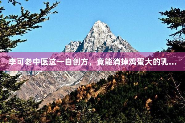 李可老中医这一自创方,竟能消掉鸡蛋大的乳...
