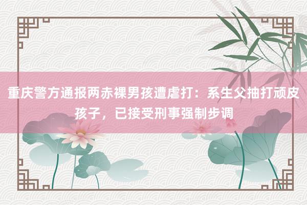 重庆警方通报两赤裸男孩遭虐打：系生父抽打顽皮孩子，已接受刑事强制步调