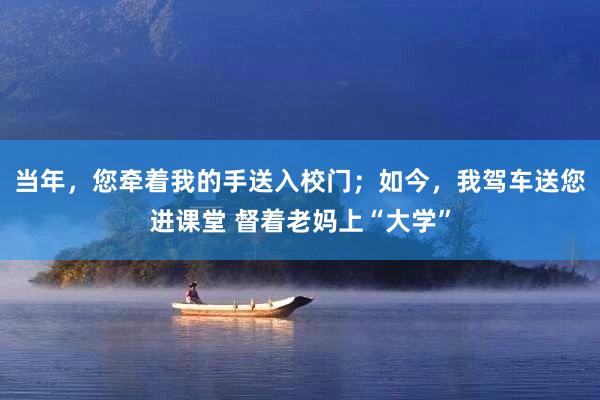 当年，您牵着我的手送入校门；如今，我驾车送您进课堂 督着老妈上“大学”
