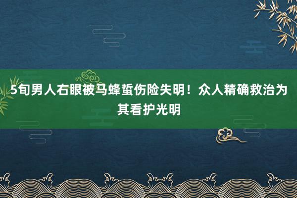 5旬男人右眼被马蜂蜇伤险失明！众人精确救治为其看护光明