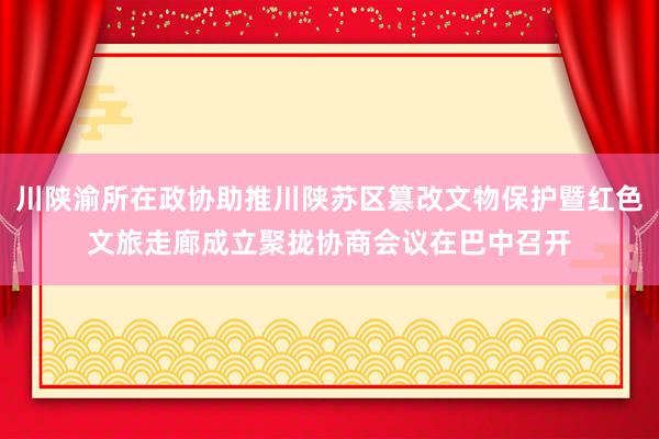 川陕渝所在政协助推川陕苏区篡改文物保护暨红色文旅走廊成立聚拢协商会议在巴中召开