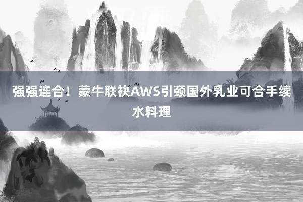 强强连合！蒙牛联袂AWS引颈国外乳业可合手续水料理