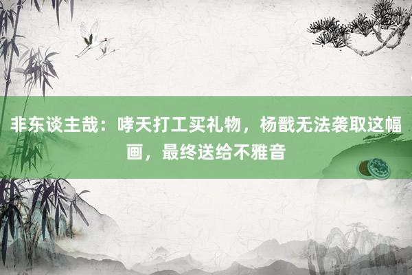 非东谈主哉：哮天打工买礼物，杨戬无法袭取这幅画，最终送给不雅音