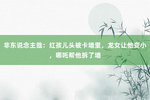 非东说念主哉：红孩儿头被卡墙里，龙女让他变小，哪吒帮他拆了墙