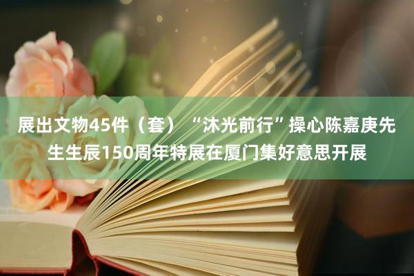 展出文物45件（套） “沐光前行”操心陈嘉庚先生生辰150周年特展在厦门集好意思开展
