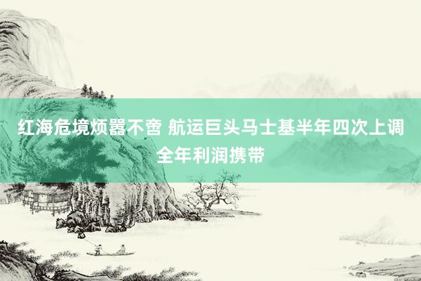 红海危境烦嚣不啻 航运巨头马士基半年四次上调全年利润携带