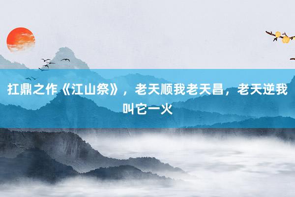 扛鼎之作《江山祭》，老天顺我老天昌，老天逆我叫它一火