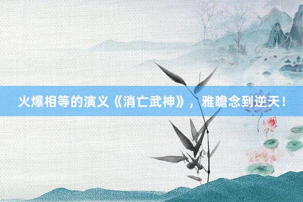 火爆相等的演义《消亡武神》，雅瞻念到逆天！