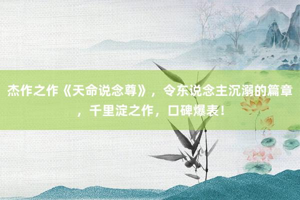 杰作之作《天命说念尊》，令东说念主沉溺的篇章，千里淀之作，口碑爆表！