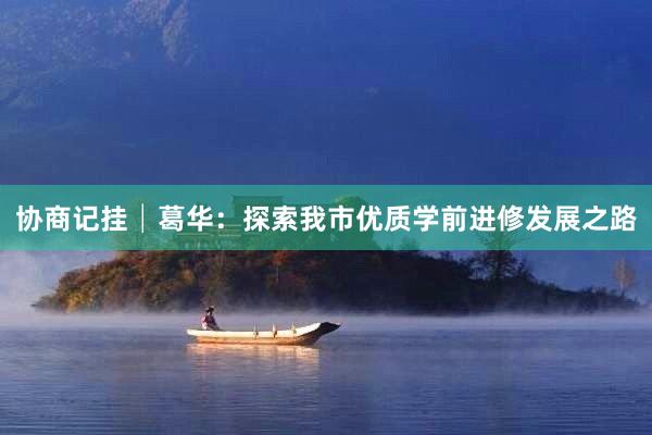 协商记挂│葛华：探索我市优质学前进修发展之路