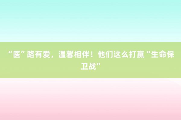 “医”路有爱，温馨相伴！他们这么打赢“生命保卫战”