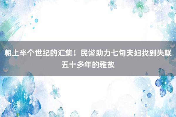 朝上半个世纪的汇集！民警助力七旬夫妇找到失联五十多年的雅故