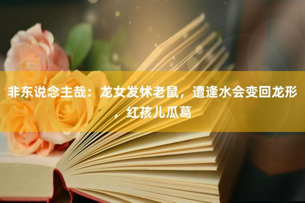 非东说念主哉：龙女发怵老鼠，遭逢水会变回龙形，红孩儿瓜葛