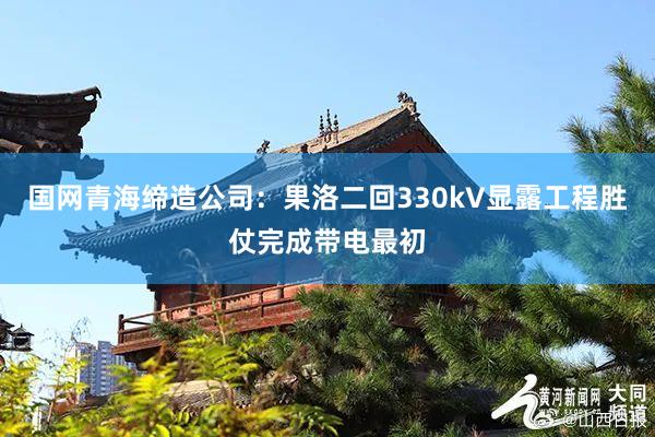 国网青海缔造公司：果洛二回330kV显露工程胜仗完成带电最初
