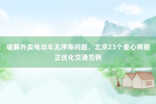 破解外卖电动车无序等问题，北京23个重心商圈正优化交通范例