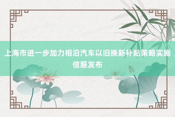 上海市进一步加力相沿汽车以旧换新补贴策略实施信服发布