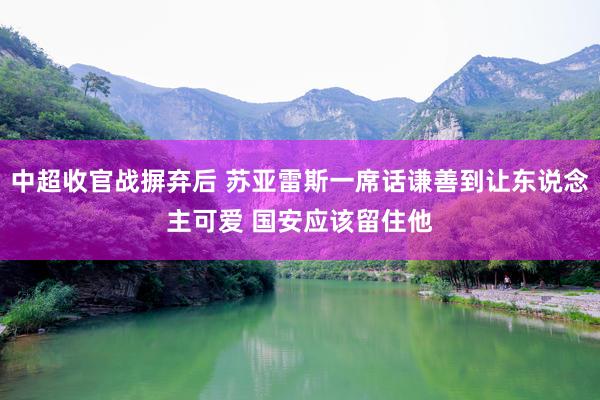 中超收官战摒弃后 苏亚雷斯一席话谦善到让东说念主可爱 国安应该留住他