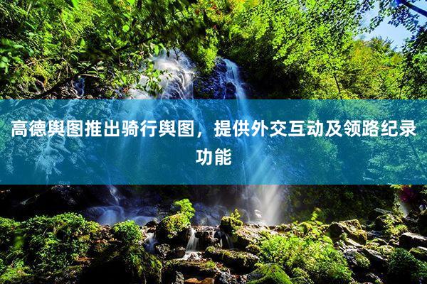 高德舆图推出骑行舆图，提供外交互动及领路纪录功能