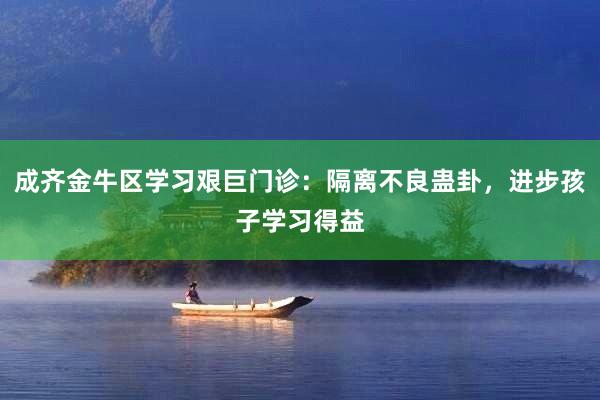 成齐金牛区学习艰巨门诊：隔离不良蛊卦，进步孩子学习得益