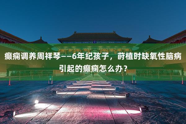 癫痫调养周祥琴——6年纪孩子，莳植时缺氧性脑病引起的癫痫怎么办？