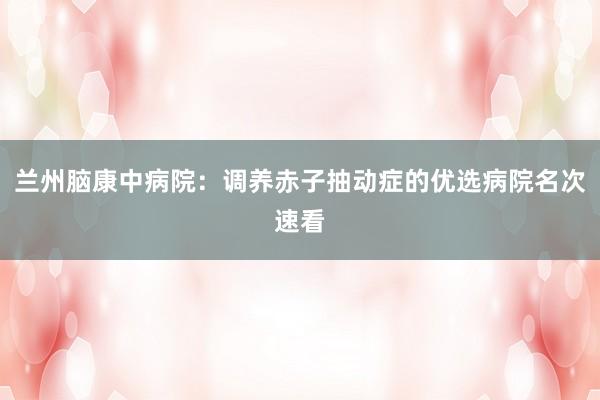 兰州脑康中病院：调养赤子抽动症的优选病院名次速看
