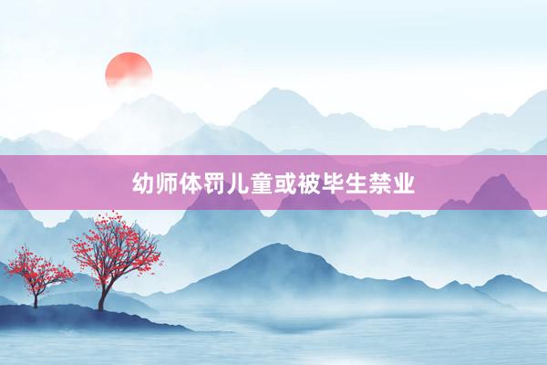 幼师体罚儿童或被毕生禁业