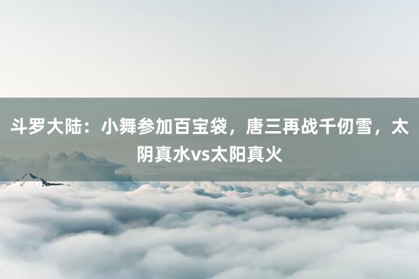 斗罗大陆：小舞参加百宝袋，唐三再战千仞雪，太阴真水vs太阳真火